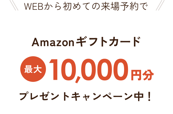 WEBから初めての来場予約で Amazonギフトカード最大10,000円分プレゼントキャンペーン中！