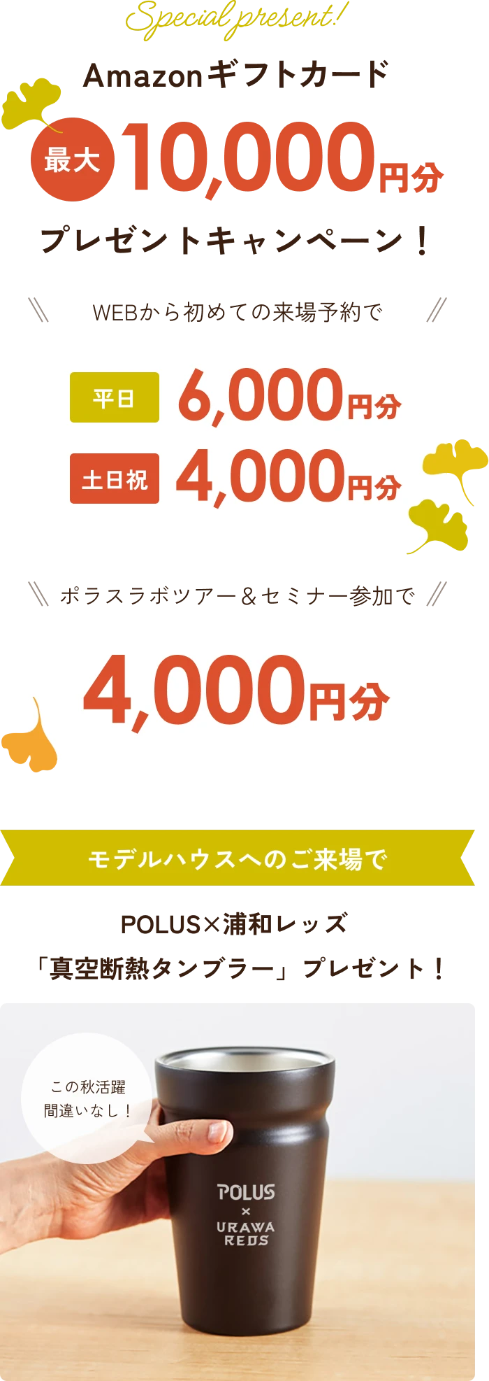 Amazonギフトカード最大一万円分プレゼントキャンペーン！WEBから初めての来場予約で平日６０００円分、土日祝４０００円分　ポラスラボツアー＆セミナー参加で４０００円分　モデルハウスへのご来場でPOLUS×浦和レッズ「真空断熱タンブラー」プレゼント！