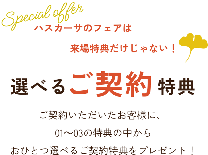 ハスカーサのフェアは来場特典だけじゃない！ 選べるご契約特典 ご契約いただいたお客様に、01～03の特典の中からおひとつ選べるご契約特典をプレゼント！