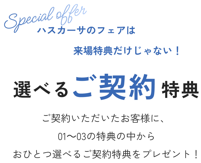 ハスカーサのフェアは来場特典だけじゃない！ 選べるご契約特典 ご契約いただいたお客様に、❶～❸の特典の中からおひとつ選べるご成約特典をプレゼントいたします！