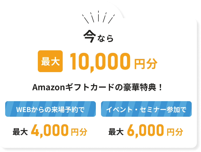 今なら最大10000円分Amazonギフトカードの豪華特典 WEBからの来場予約で 最大4,000円分 イベント・セミナー参加で 6,000円分
