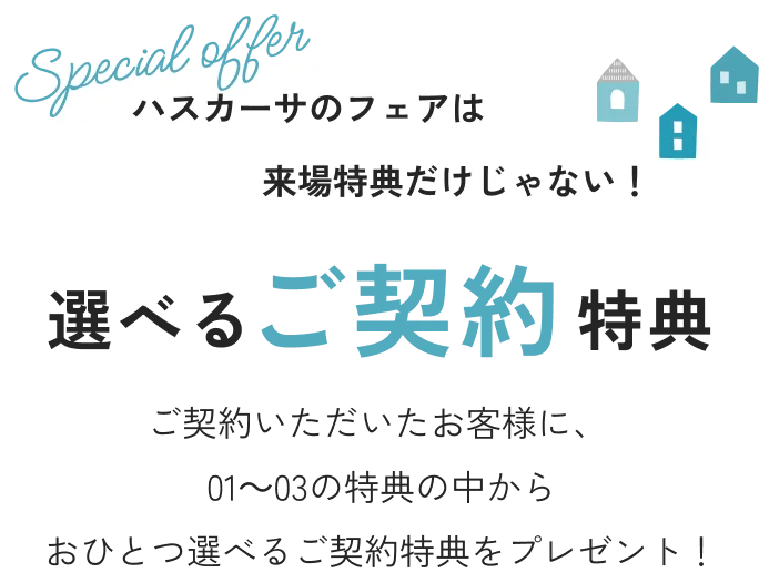 ハスカーサのフェアは来場特典だけじゃない！ 選べるご契約特典 ご契約いただいたお客様に、❶～❸の特典の中からおひとつ選べるご成約特典をプレゼントいたします！